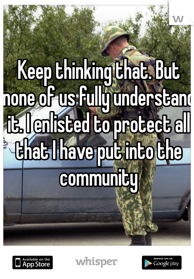 Keep thinking that. But none of us fully understand it. I enlisted to protect all that I have put into the community