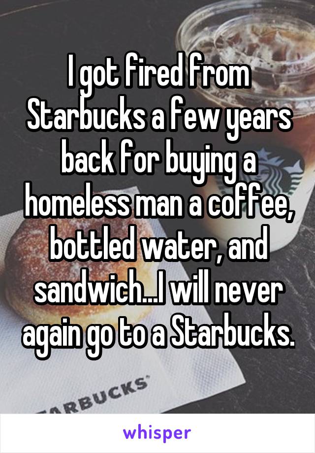 I got fired from Starbucks a few years back for buying a homeless man a coffee, bottled water, and sandwich...I will never again go to a Starbucks. 