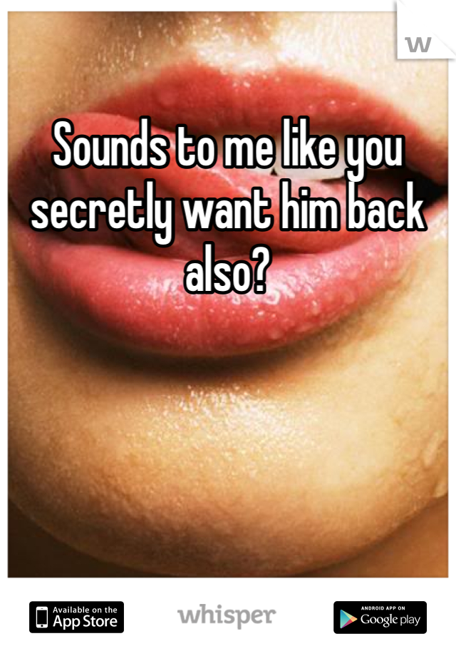 Sounds to me like you secretly want him back also? 