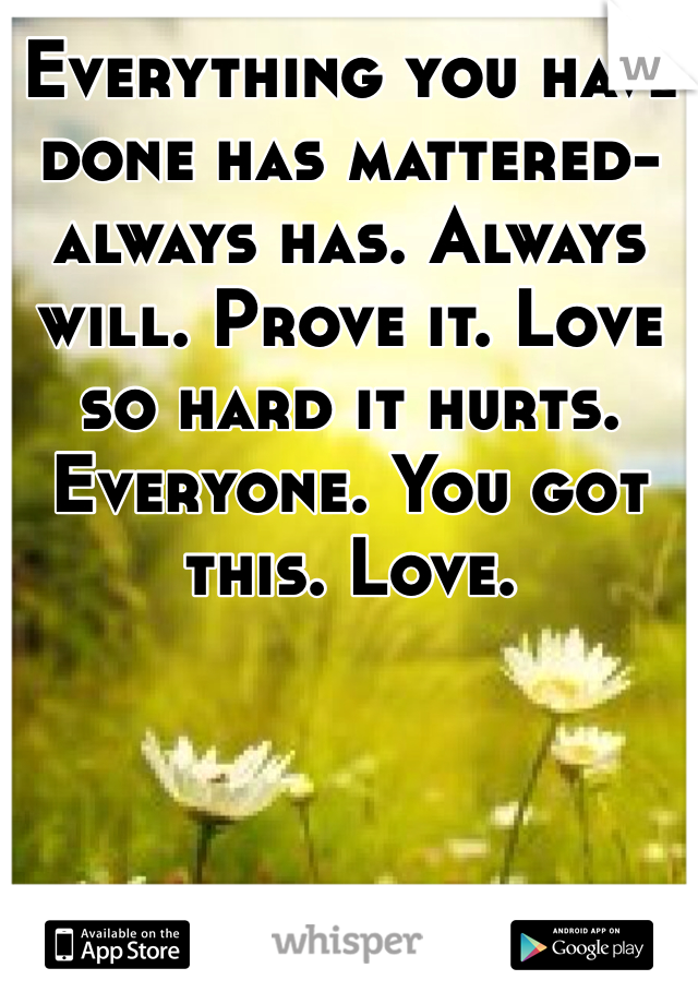 Everything you have done has mattered- always has. Always will. Prove it. Love so hard it hurts. Everyone. You got this. Love. 