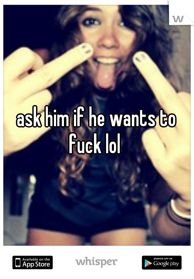 ask him if he wants to fuck lol  