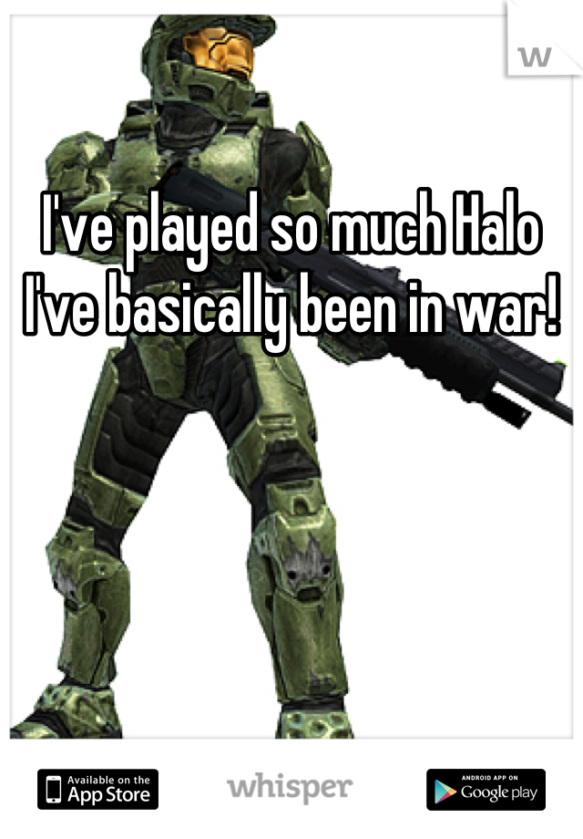 I've played so much Halo I've basically been in war!