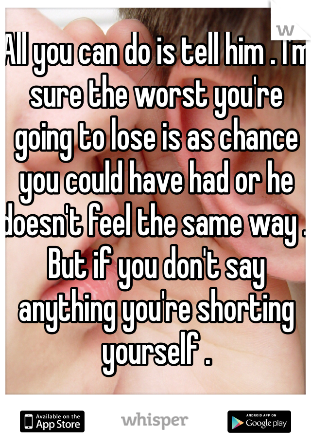 All you can do is tell him . I'm sure the worst you're going to lose is as chance you could have had or he doesn't feel the same way . But if you don't say anything you're shorting yourself .