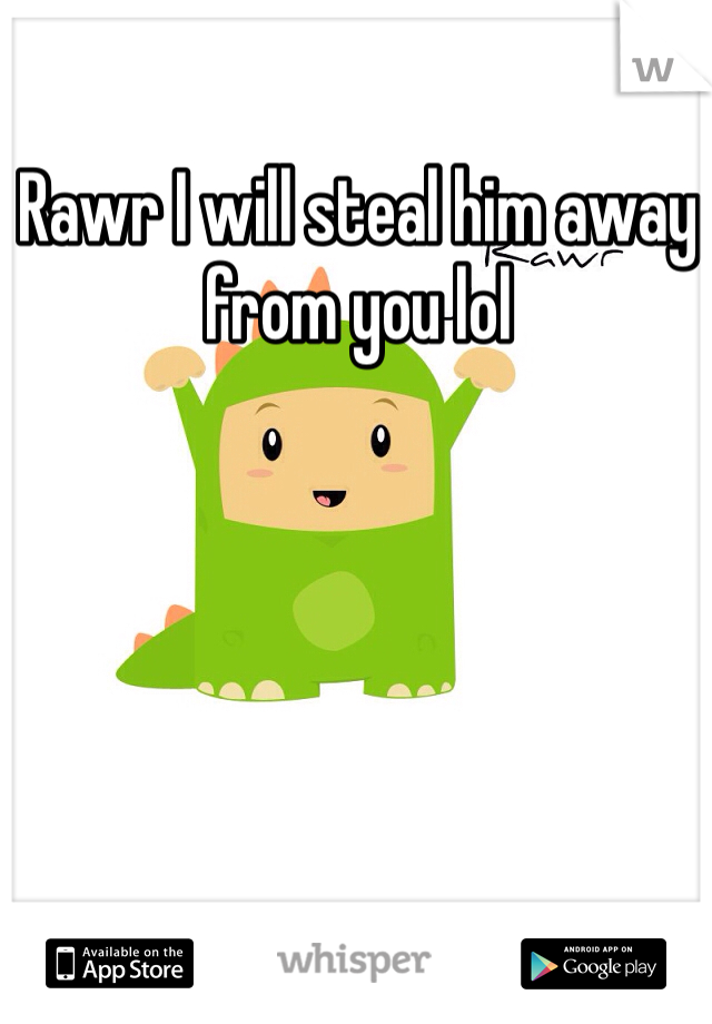 Rawr I will steal him away from you lol 