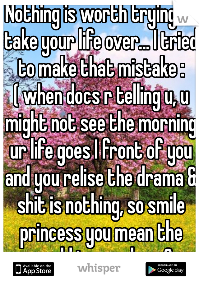 Nothing is worth trying to take your life over... I tried to make that mistake :( when docs r telling u, u might not see the morning ur life goes I front of you and you relise the drama & shit is nothing, so smile princess you mean the world to people.. <3