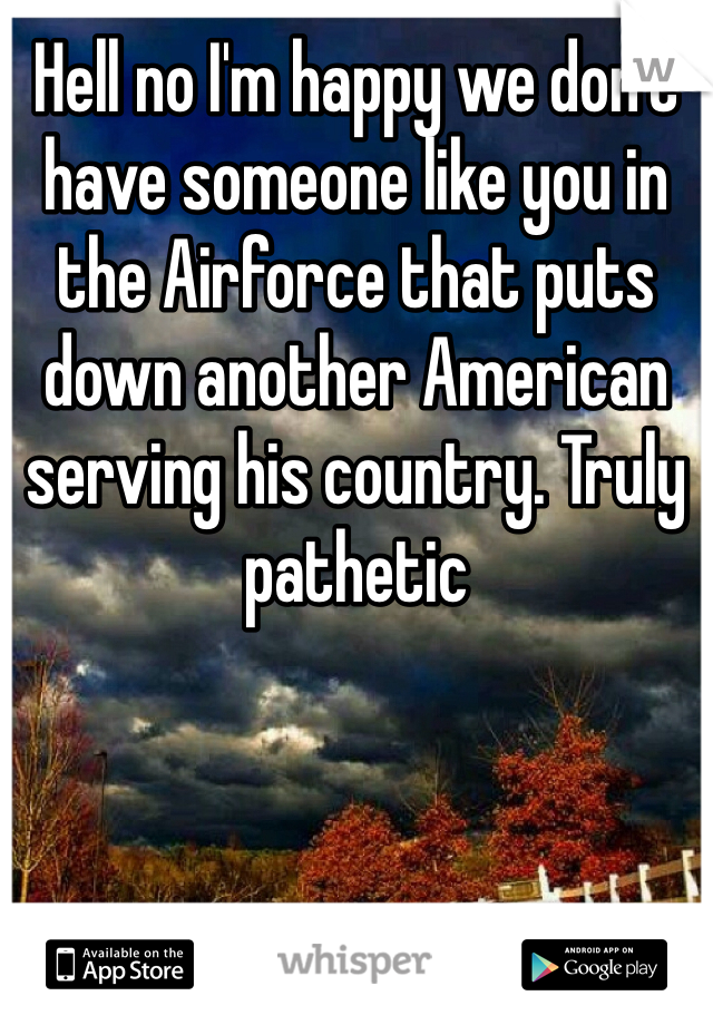 Hell no I'm happy we don't have someone like you in the Airforce that puts down another American serving his country. Truly pathetic