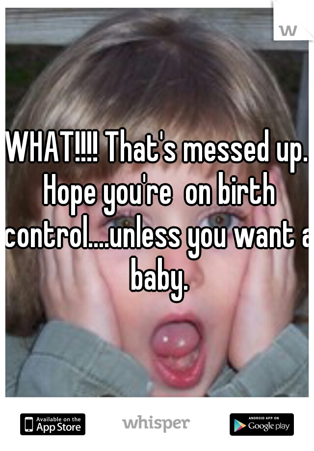 WHAT!!!! That's messed up. Hope you're  on birth control....unless you want a baby.