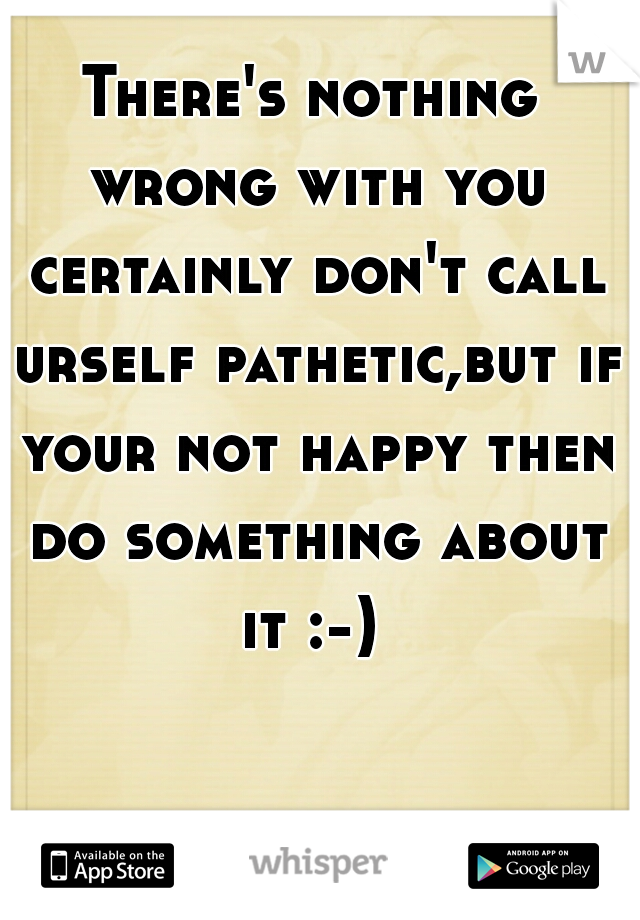 There's nothing wrong with you certainly don't call urself pathetic,but if your not happy then do something about it :-) 