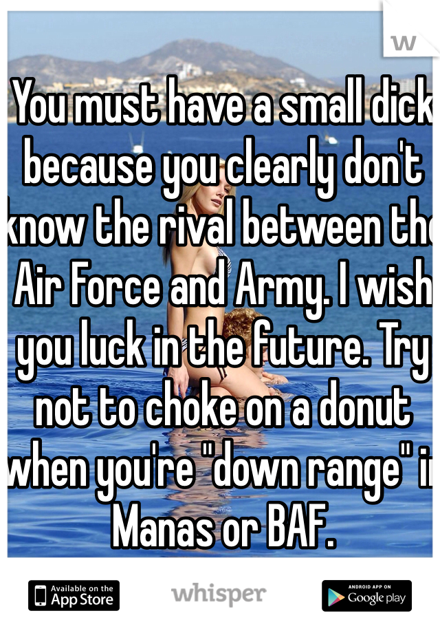 You must have a small dick because you clearly don't know the rival between the Air Force and Army. I wish you luck in the future. Try not to choke on a donut when you're "down range" in Manas or BAF. 