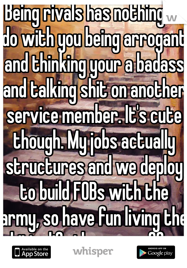 Being rivals has nothing to do with you being arrogant and thinking your a badass and talking shit on another service member. It's cute though. My jobs actually structures and we deploy to build FOBs with the army, so have fun living the shitty life the army offers in comparison to the Airforce 