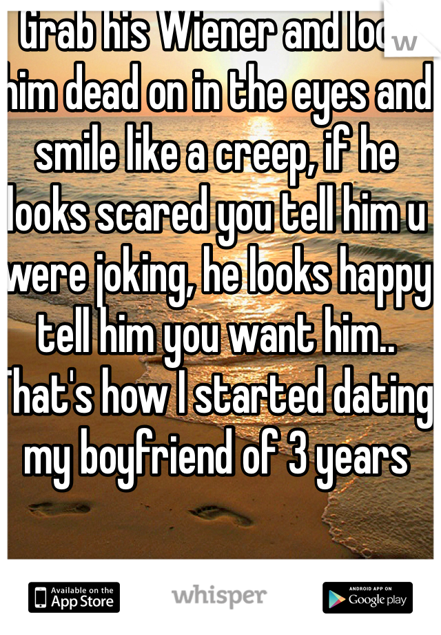 Grab his Wiener and look him dead on in the eyes and smile like a creep, if he looks scared you tell him u were joking, he looks happy tell him you want him.. That's how I started dating my boyfriend of 3 years