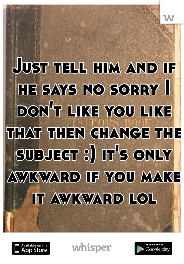 Just tell him and if he says no sorry I don't like you like that then change the subject :) it's only awkward if you make it awkward lol 