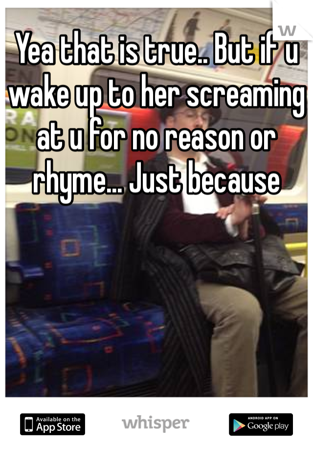 Yea that is true.. But if u wake up to her screaming at u for no reason or rhyme... Just because   