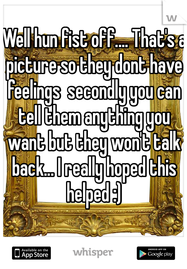 Well hun fist off.... That's a picture so they dont have feelings  secondly you can tell them anything you want but they won't talk back... I really hoped this helped :)
