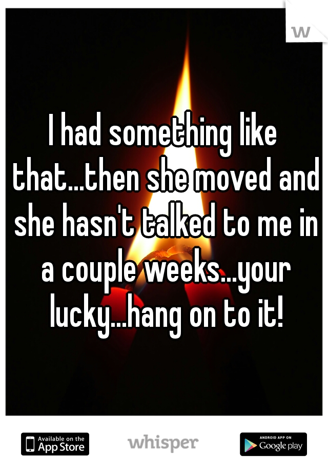 I had something like that...then she moved and she hasn't talked to me in a couple weeks...your lucky...hang on to it!