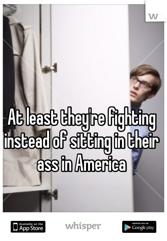 At least they're fighting instead of sitting in their ass in America 