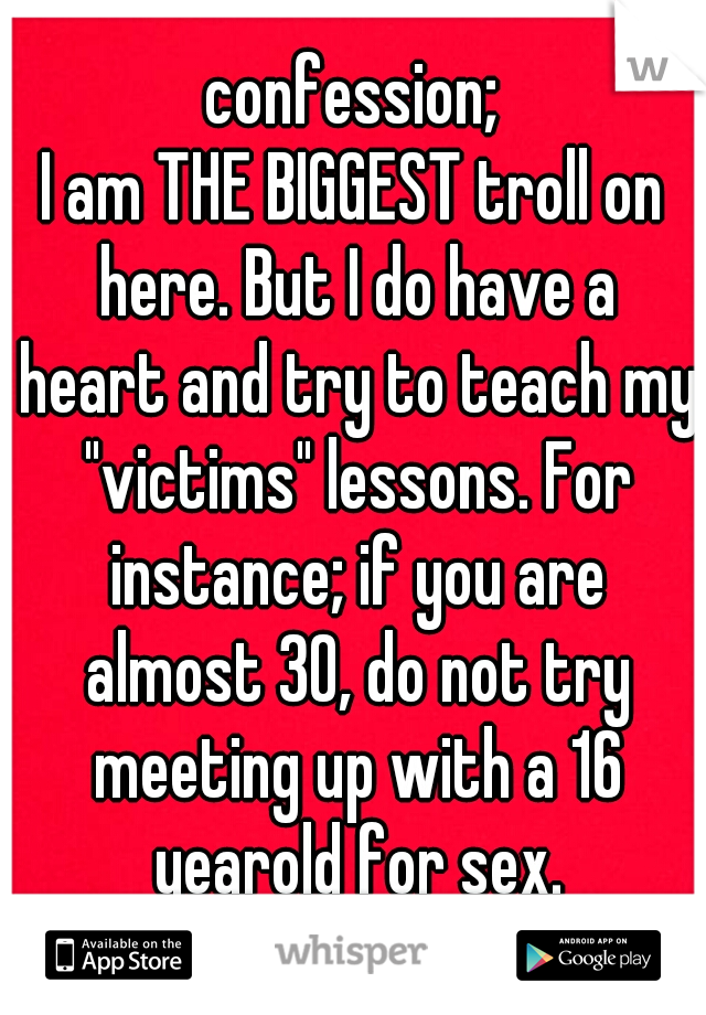 confession;
I am THE BIGGEST troll on here. But I do have a heart and try to teach my "victims" lessons. For instance; if you are almost 30, do not try meeting up with a 16 yearold for sex.