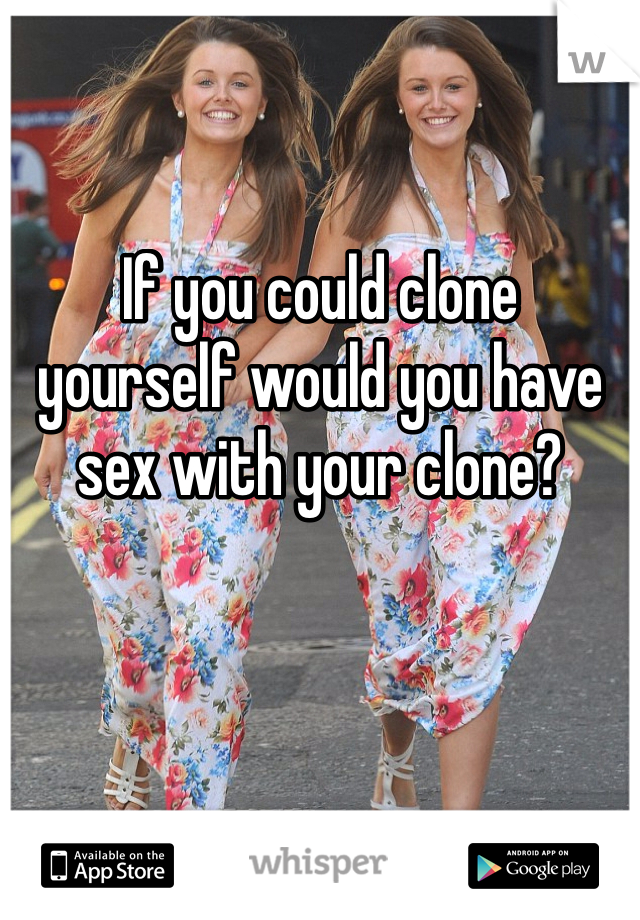 If you could clone 
yourself would you have 
sex with your clone?