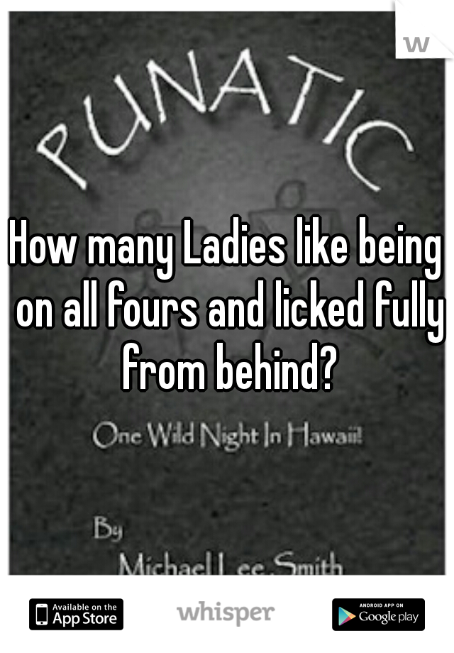 How many Ladies like being on all fours and licked fully from behind?