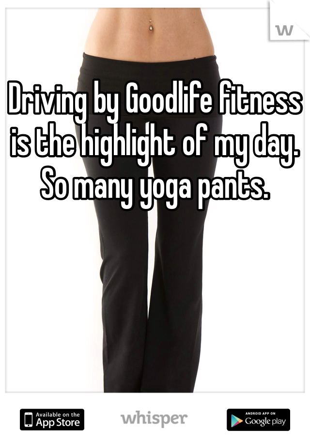 Driving by Goodlife fitness is the highlight of my day. So many yoga pants.