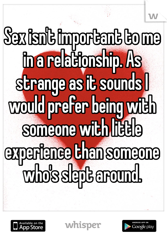 Sex isn't important to me in a relationship. As strange as it sounds I would prefer being with someone with little experience than someone who's slept around. 