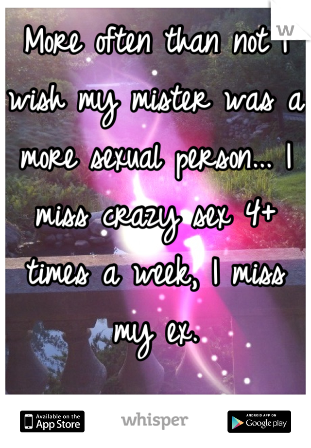 More often than not I wish my mister was a more sexual person... I miss crazy sex 4+ times a week, I miss my ex.