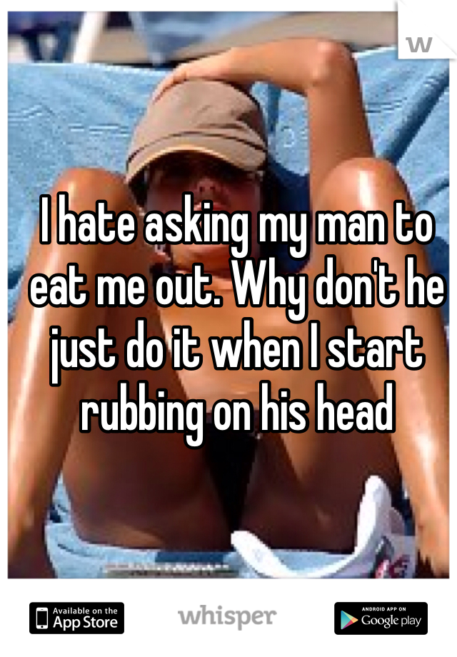I hate asking my man to eat me out. Why don't he just do it when I start rubbing on his head