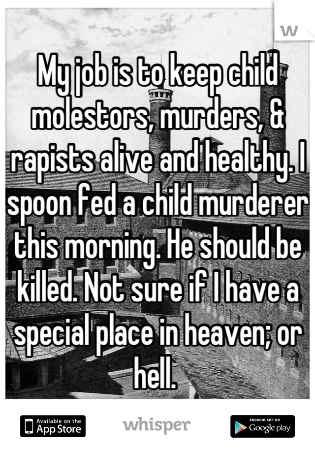 My job is to keep child molestors, murders, & rapists alive and healthy. I spoon fed a child murderer this morning. He should be killed. Not sure if I have a special place in heaven; or hell. 