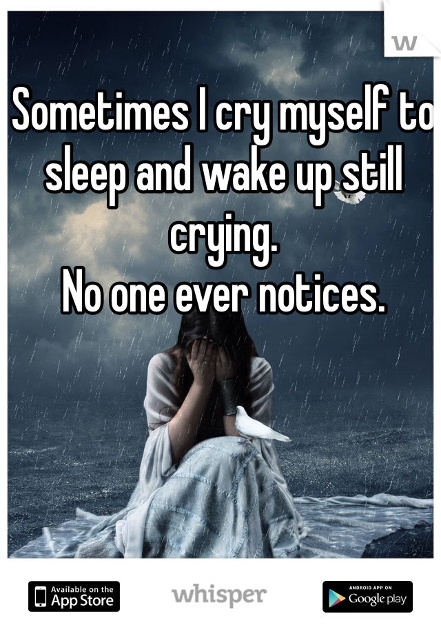 Sometimes I cry myself to sleep and wake up still crying. 
No one ever notices. 