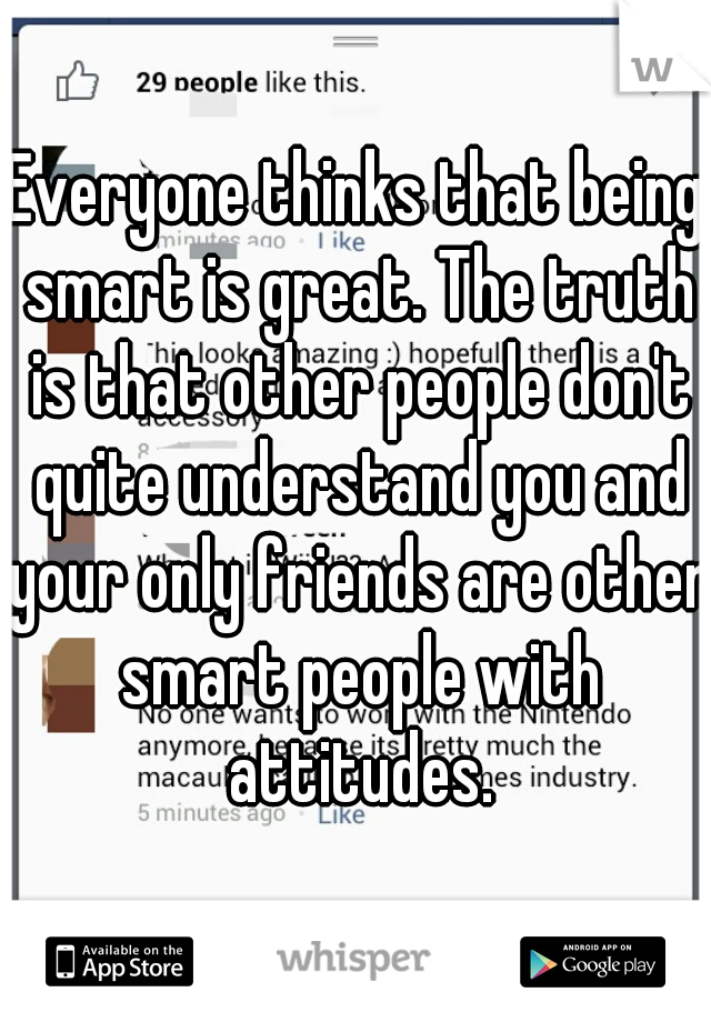 Everyone thinks that being smart is great. The truth is that other people don't quite understand you and your only friends are other smart people with attitudes.