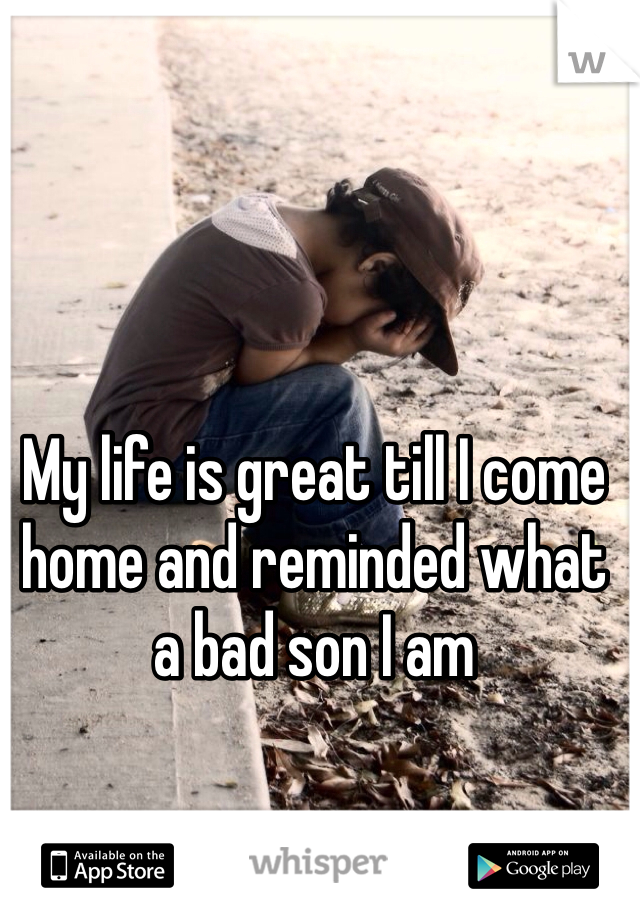 My life is great till I come home and reminded what a bad son I am 