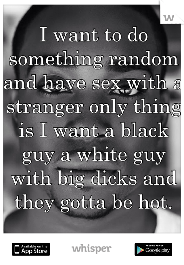 I want to do something random and have sex with a stranger only thing is I want a black guy a white guy with big dicks and they gotta be hot.