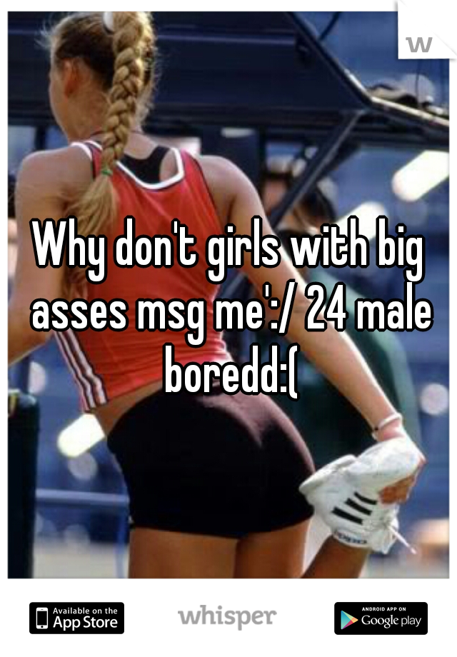 Why don't girls with big asses msg me':/ 24 male boredd:(