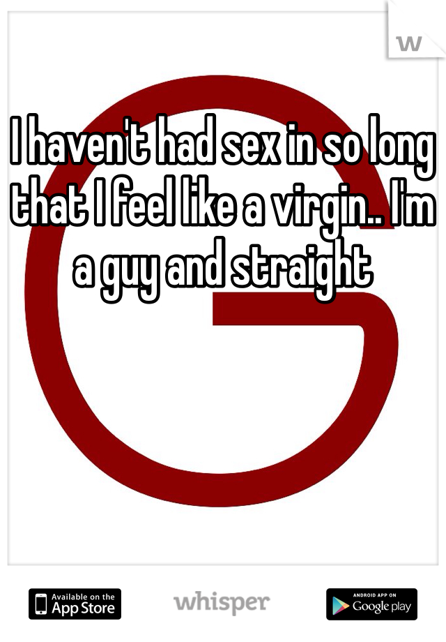 I haven't had sex in so long that I feel like a virgin.. I'm a guy and straight