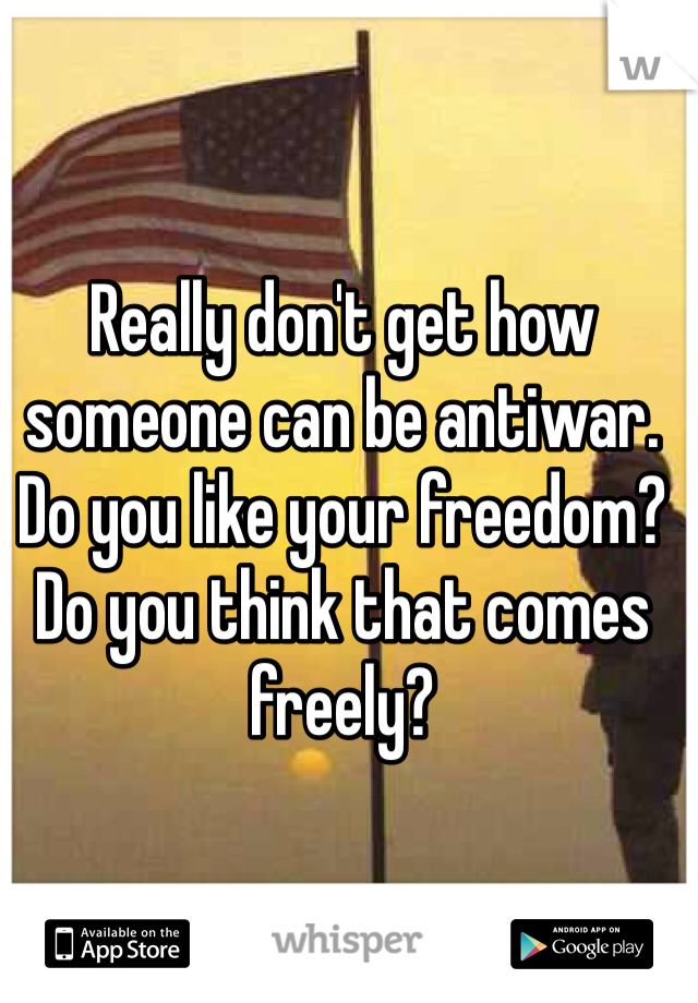 Really don't get how someone can be antiwar. Do you like your freedom? Do you think that comes freely? 