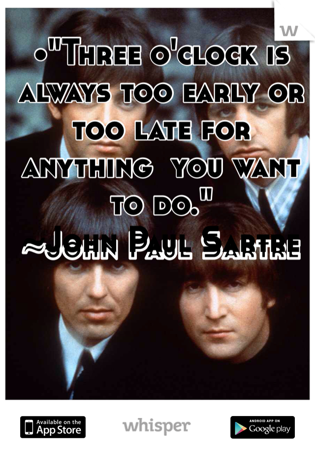 •"Three o'clock is always too early or too late for anything  you want to do."
~John Paul Sartre
