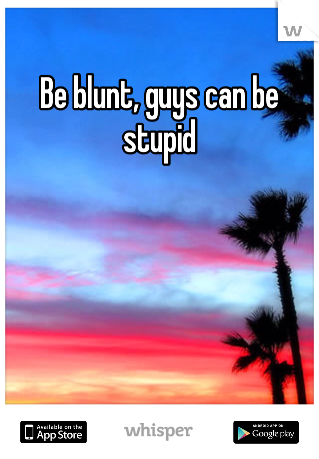 Be blunt, guys can be stupid