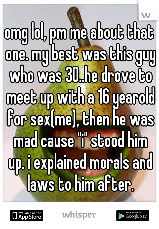 omg lol, pm me about that one. my best was this guy who was 30..he drove to meet up with a 16 yearold for sex(me), then he was mad cause "i" stood him up. i explained morals and laws to him after.