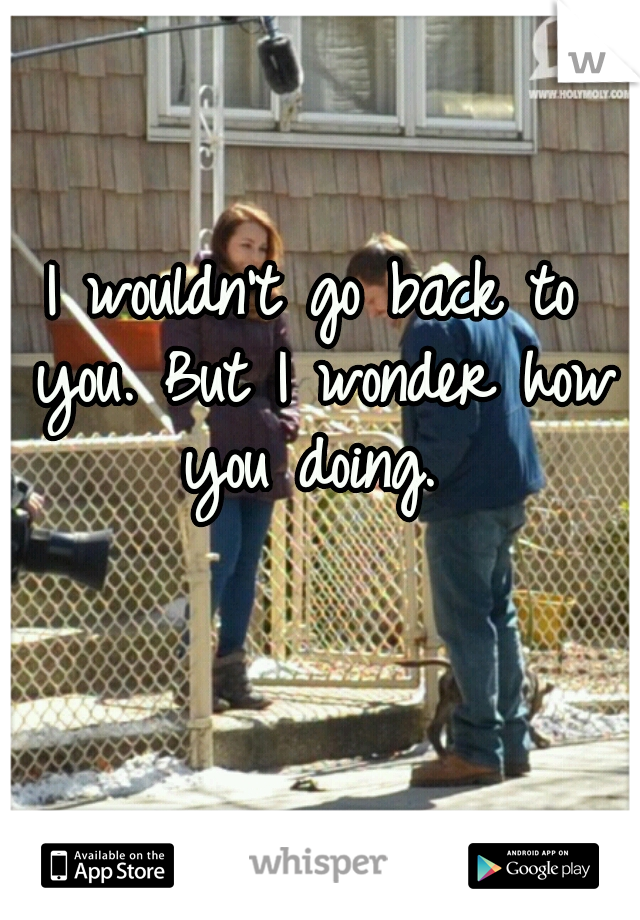 I wouldn't go back to you. But I wonder how you doing. 