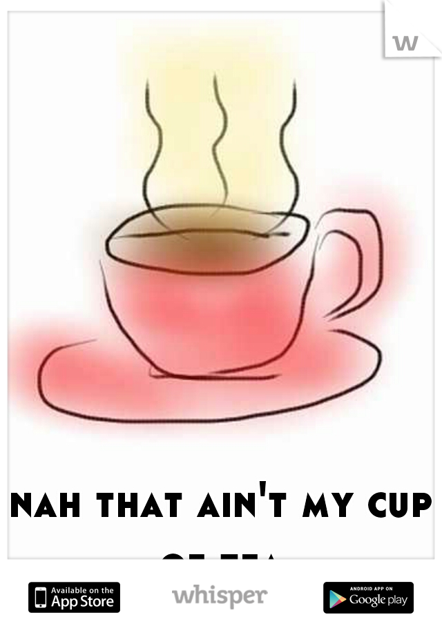 nah that ain't my cup of tea 