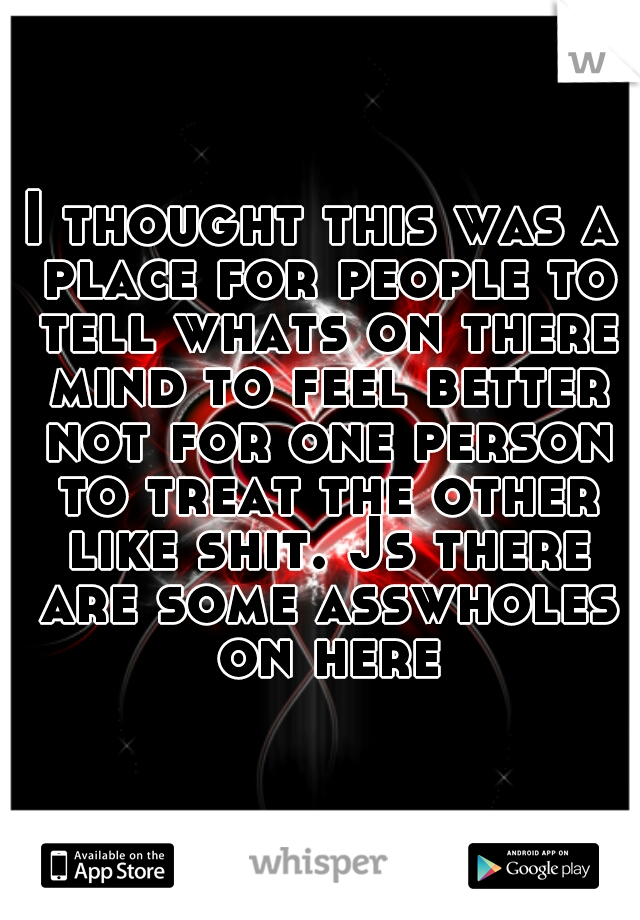 I thought this was a place for people to tell whats on there mind to feel better not for one person to treat the other like shit. Js there are some asswholes on here