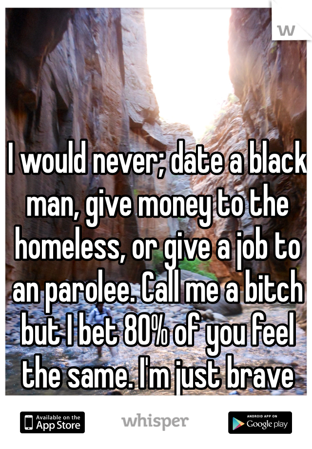 I would never; date a black man, give money to the homeless, or give a job to an parolee. Call me a bitch but I bet 80% of you feel the same. I'm just brave enough to admit it!