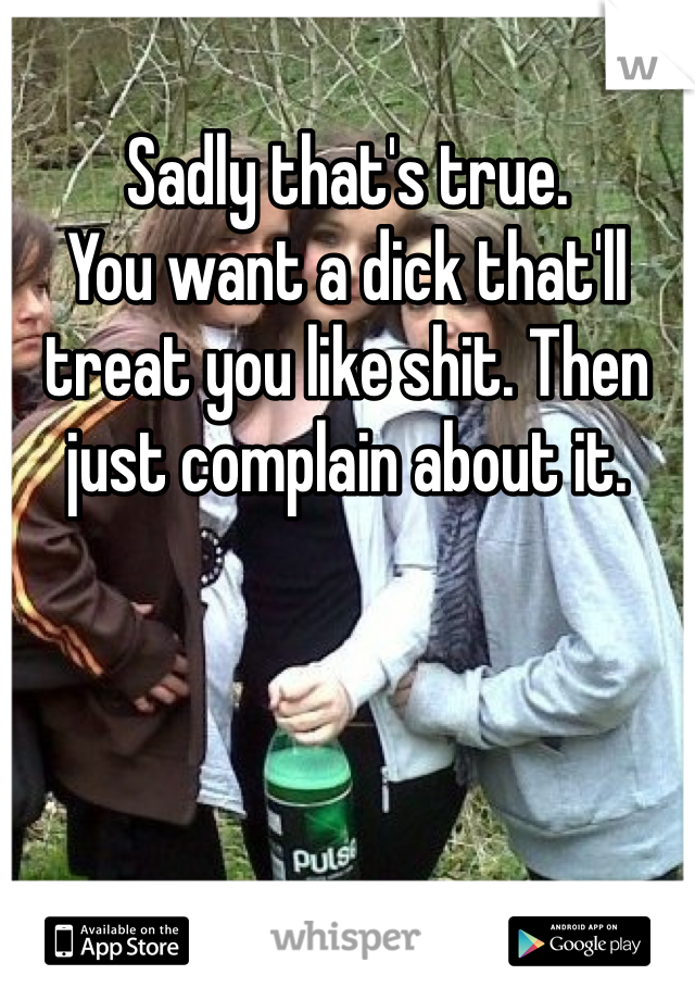Sadly that's true. 
You want a dick that'll treat you like shit. Then just complain about it. 