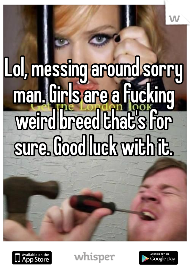 Lol, messing around sorry man. Girls are a fucking weird breed that's for sure. Good luck with it.