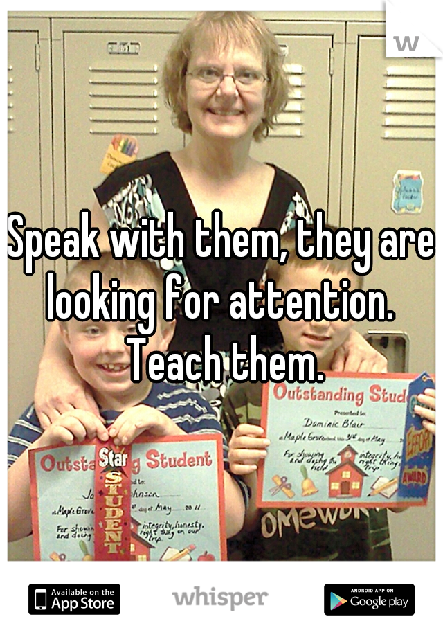 Speak with them, they are looking for attention.  Teach them.
