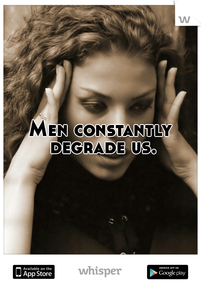 Men constantly degrade us.