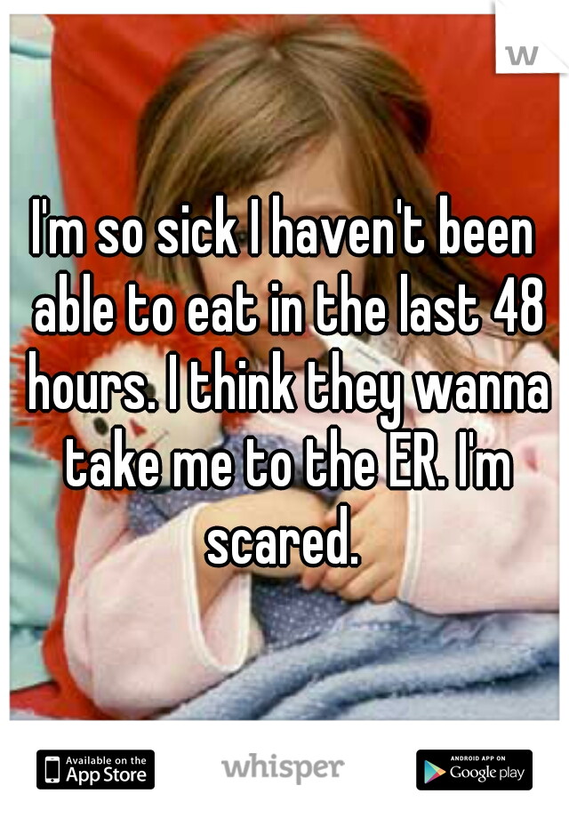 I'm so sick I haven't been able to eat in the last 48 hours. I think they wanna take me to the ER. I'm scared. 