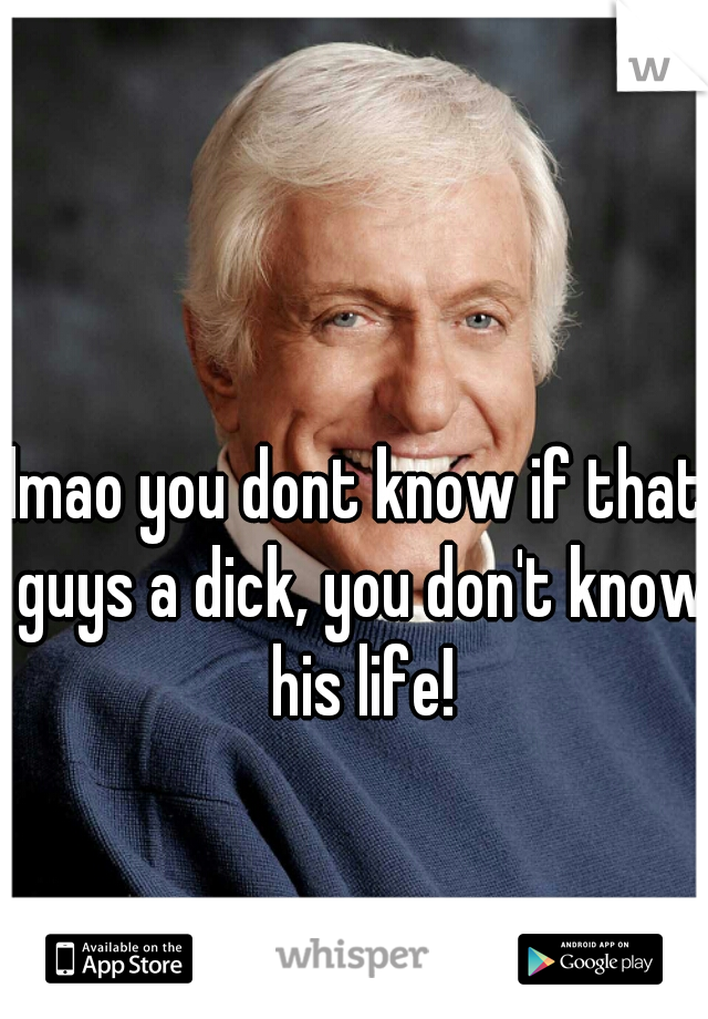 lmao you dont know if that guys a dick, you don't know his life!
