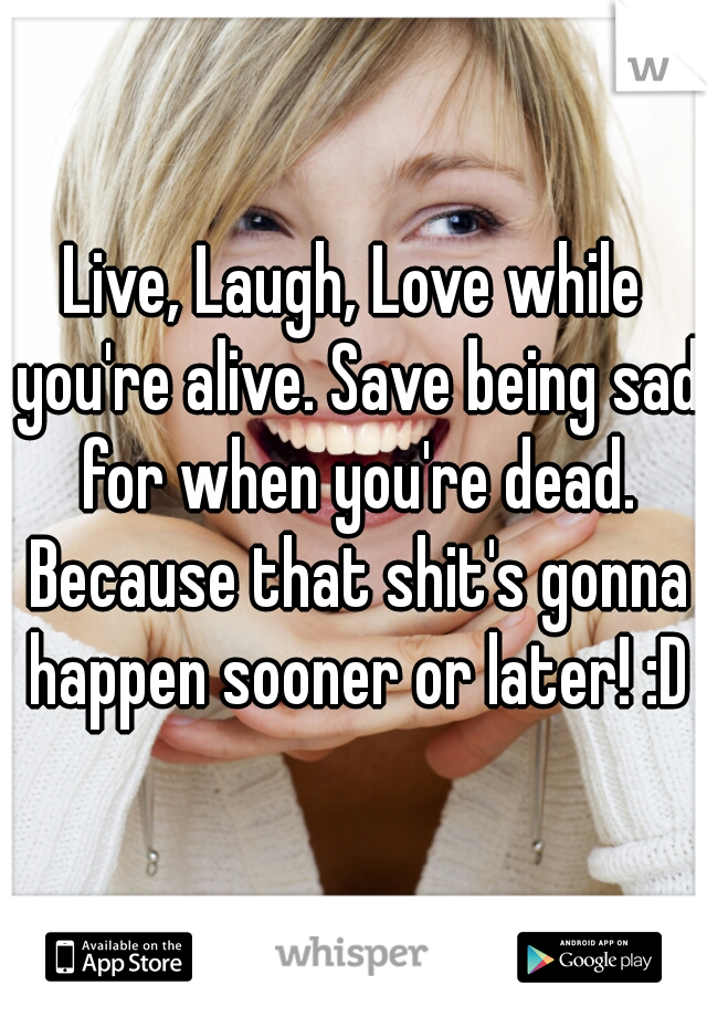 Live, Laugh, Love while you're alive. Save being sad for when you're dead. Because that shit's gonna happen sooner or later! :D