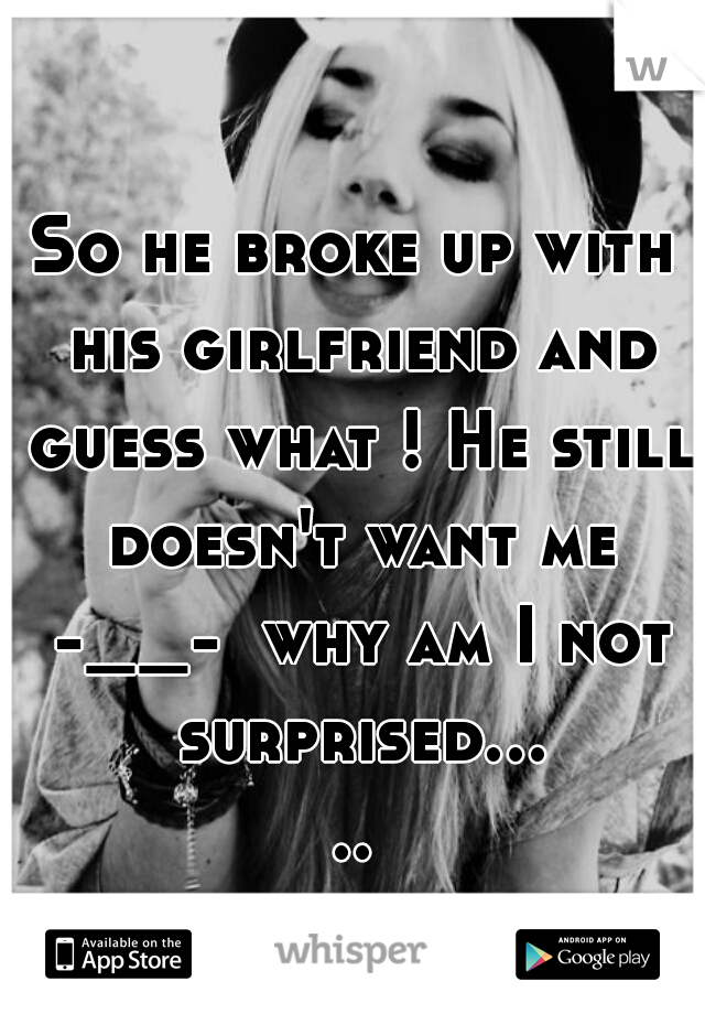 So he broke up with his girlfriend and guess what ! He still doesn't want me -__-  why am I not surprised.....